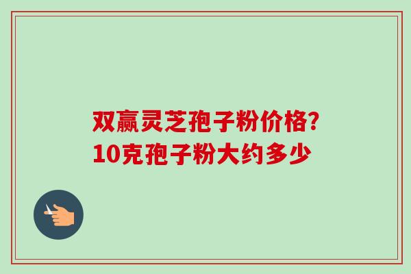 双赢灵芝孢子粉价格?10克孢子粉大约多少-第1张图片-卓越灵芝孢子粉 双赢灵芝孢子粉价格?10克孢子粉大约多少-第1张图片-卓越灵芝孢子粉