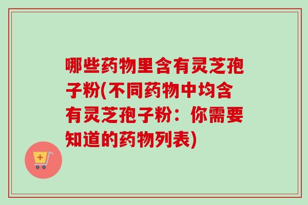哪些药物里含有灵芝孢子粉(不同药物中均含有灵芝孢子粉：你需要知道的药物列表)-第1张图片-卓越灵芝孢子粉