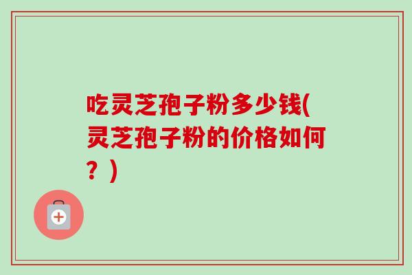 吃灵芝孢子粉多少钱(灵芝孢子粉的价格如何？)-第1张图片-卓越灵芝孢子粉