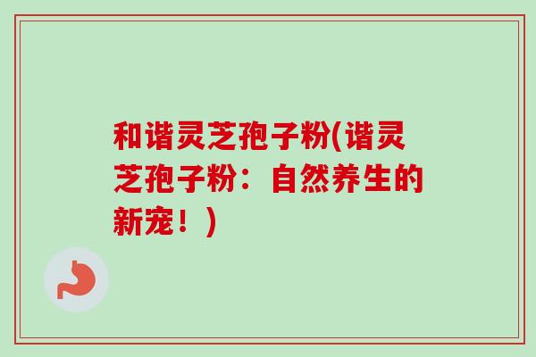 和谐灵芝孢子粉(谐灵芝孢子粉:自然养生的新宠!)-第1张图片-卓越灵芝孢子粉 和谐灵芝孢子粉(谐灵芝孢子粉:自然养生的新宠!)-第1张图片-卓越灵芝孢子粉