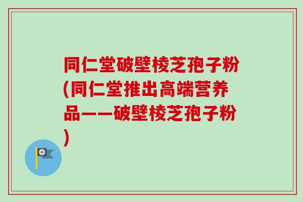 同仁堂破壁棱芝孢子粉(同仁堂推出高端营养品——破壁棱芝孢子粉)-第1张图片-卓越灵芝孢子粉 同仁堂破壁棱芝孢子粉(同仁堂推出高端营养品——破壁棱芝孢子粉)-第1张图片-卓越灵芝孢子粉