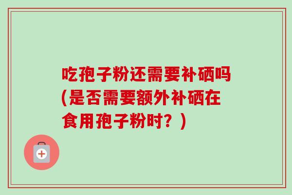 吃孢子粉还需要补硒吗(是否需要额外补硒在食用孢子粉时?)-第1张图片-卓越灵芝孢子粉 吃孢子粉还需要补硒吗(是否需要额外补硒在食用孢子粉时?)-第1张图片-卓越灵芝孢子粉