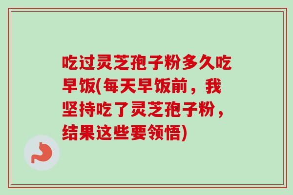 吃过灵芝孢子粉多久吃早饭(每天早饭前，我坚持吃了灵芝孢子粉，结果这些要领悟)-第1张图片-卓越灵芝孢子粉