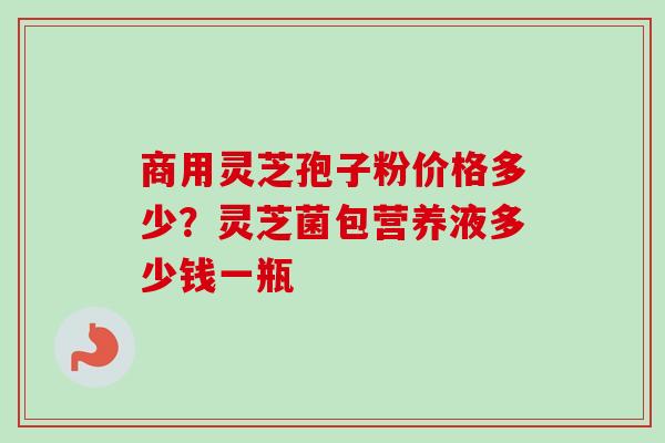 商用灵芝孢子粉价格多少?灵芝菌包营养液多少钱一瓶-第1张图片-卓越灵芝孢子粉 商用灵芝孢子粉价格多少?灵芝菌包营养液多少钱一瓶-第1张图片-卓越灵芝孢子粉