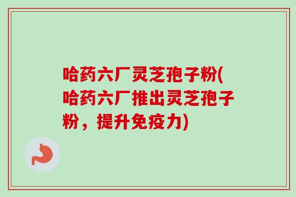 哈药六厂灵芝孢子粉(哈药六厂推出灵芝孢子粉,提升免疫力)-第1张图片-卓越灵芝孢子粉 哈药六厂灵芝孢子粉(哈药六厂推出灵芝孢子粉,提升免疫力)-第1张图片-卓越灵芝孢子粉