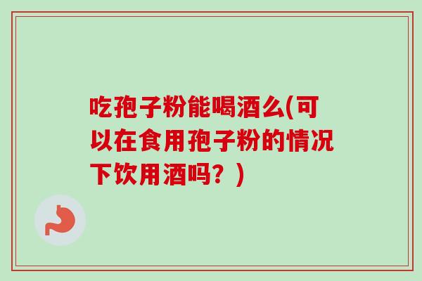 吃孢子粉能喝酒么(可以在食用孢子粉的情况下饮用酒吗?)-第1张图片-卓越灵芝孢子粉 吃孢子粉能喝酒么(可以在食用孢子粉的情况下饮用酒吗?)-第1张图片-卓越灵芝孢子粉