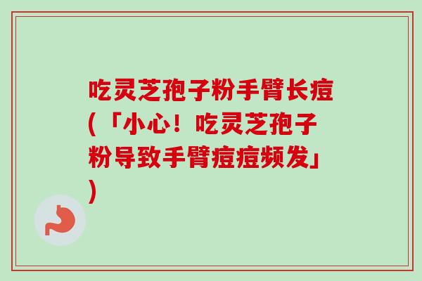 吃灵芝孢子粉手臂长痘(「小心!吃灵芝孢子粉导致手臂痘痘频发」)-第1张图片-卓越灵芝孢子粉 吃灵芝孢子粉手臂长痘(「小心!吃灵芝孢子粉导致手臂痘痘频发」)-第1张图片-卓越灵芝孢子粉