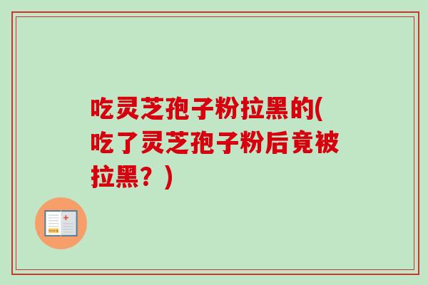 吃灵芝孢子粉拉黑的(吃了灵芝孢子粉后竟被拉黑?)-第1张图片-卓越灵芝孢子粉 吃灵芝孢子粉拉黑的(吃了灵芝孢子粉后竟被拉黑?)-第1张图片-卓越灵芝孢子粉