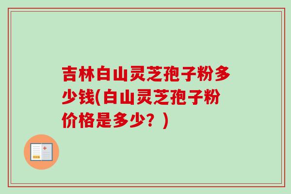 吉林白山灵芝孢子粉多少钱(白山灵芝孢子粉价格是多少?)-第1张图片-卓越灵芝孢子粉 吉林白山灵芝孢子粉多少钱(白山灵芝孢子粉价格是多少?)-第1张图片-卓越灵芝孢子粉