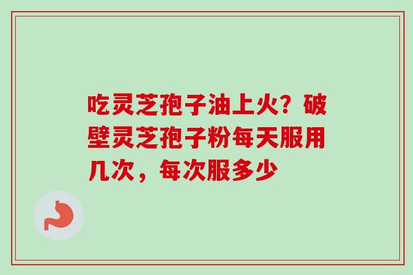 吃灵芝孢子油上火？破壁灵芝孢子粉每天服用几次，每次服多少-第1张图片-卓越灵芝孢子粉