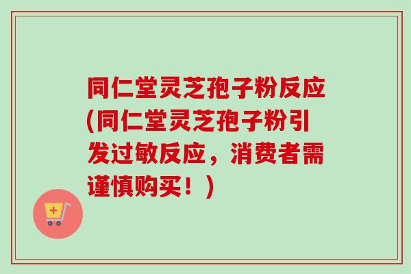 同仁堂灵芝孢子粉反应(同仁堂灵芝孢子粉引发过敏反应，消费者需谨慎购买！)-第1张图片-卓越灵芝孢子粉