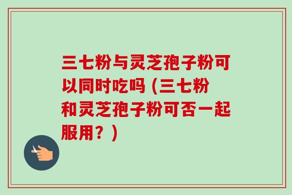 三七粉与灵芝孢子粉可以同时吃吗 (三七粉和灵芝孢子粉可否一起服用?)-第1张图片-卓越灵芝孢子粉 三七粉与灵芝孢子粉可以同时吃吗 (三七粉和灵芝孢子粉可否一起服用?)-第1张图片-卓越灵芝孢子粉