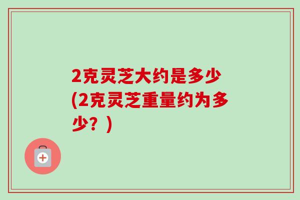 2克灵芝大约是多少 (2克灵芝重量约为多少？)-第1张图片-卓越灵芝孢子粉