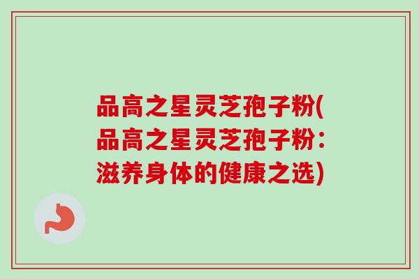 品高之星灵芝孢子粉(品高之星灵芝孢子粉：滋养身体的健康之选)-第1张图片-卓越灵芝孢子粉