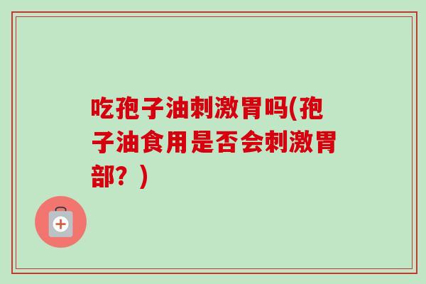 吃孢子油刺激胃吗(孢子油食用是否会刺激胃部？)-第1张图片-卓越灵芝孢子粉