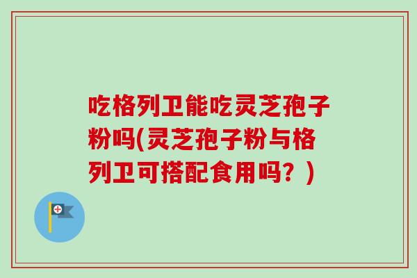 吃格列卫能吃灵芝孢子粉吗(灵芝孢子粉与格列卫可搭配食用吗？)-第1张图片-卓越灵芝孢子粉