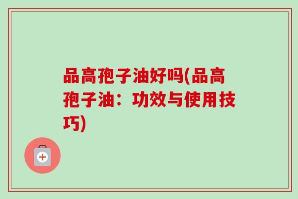 品高孢子油好吗(品高孢子油:功效与使用技巧)-第1张图片-卓越灵芝孢子粉 品高孢子油好吗(品高孢子油:功效与使用技巧)-第1张图片-卓越灵芝孢子粉