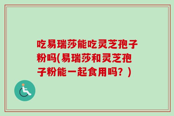 吃易瑞莎能吃灵芝孢子粉吗(易瑞莎和灵芝孢子粉能一起食用吗?)-第1张图片-卓越灵芝孢子粉 吃易瑞莎能吃灵芝孢子粉吗(易瑞莎和灵芝孢子粉能一起食用吗?)-第1张图片-卓越灵芝孢子粉