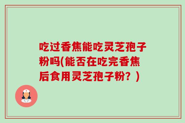 吃过香焦能吃灵芝孢子粉吗(能否在吃完香焦后食用灵芝孢子粉？)-第1张图片-卓越灵芝孢子粉