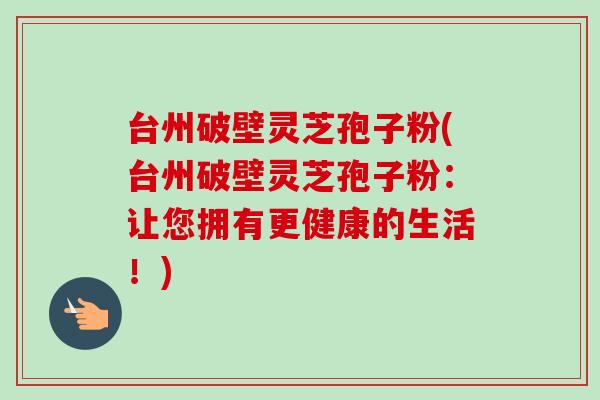 台州破壁灵芝孢子粉(台州破壁灵芝孢子粉：让您拥有更健康的生活！)-第1张图片-卓越灵芝孢子粉