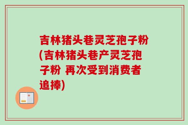 吉林猪头巷灵芝孢子粉(吉林猪头巷产灵芝孢子粉 再次受到消费者追捧)-第1张图片-卓越灵芝孢子粉 吉林猪头巷灵芝孢子粉(吉林猪头巷产灵芝孢子粉 再次受到消费者追捧)-第1张图片-卓越灵芝孢子粉