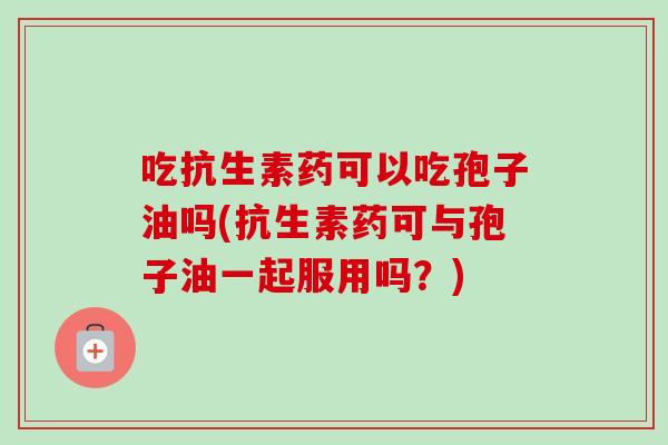 吃抗生素药可以吃孢子油吗(抗生素药可与孢子油一起服用吗？)-第1张图片-卓越灵芝孢子粉