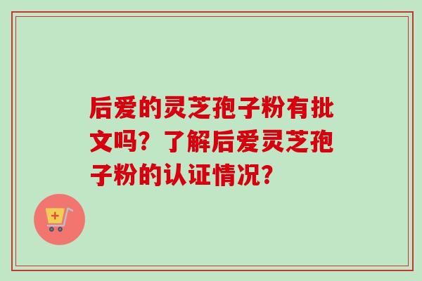 后爱的灵芝孢子粉有批文吗?了解后爱灵芝孢子粉的认证情况?-第1张图片-卓越灵芝孢子粉 后爱的灵芝孢子粉有批文吗?了解后爱灵芝孢子粉的认证情况?-第1张图片-卓越灵芝孢子粉