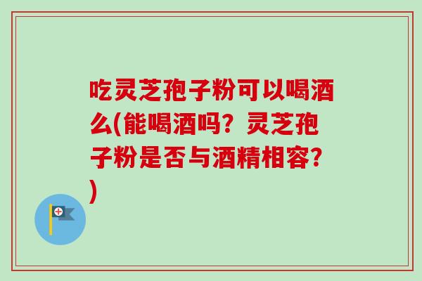 吃灵芝孢子粉可以喝酒么(能喝酒吗？灵芝孢子粉是否与酒精相容？)-第1张图片-卓越灵芝孢子粉