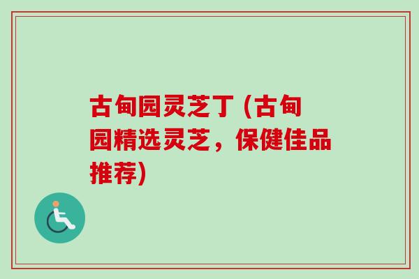 古甸园灵芝丁 (古甸园精选灵芝，保健佳品推荐)-第1张图片-卓越灵芝孢子粉