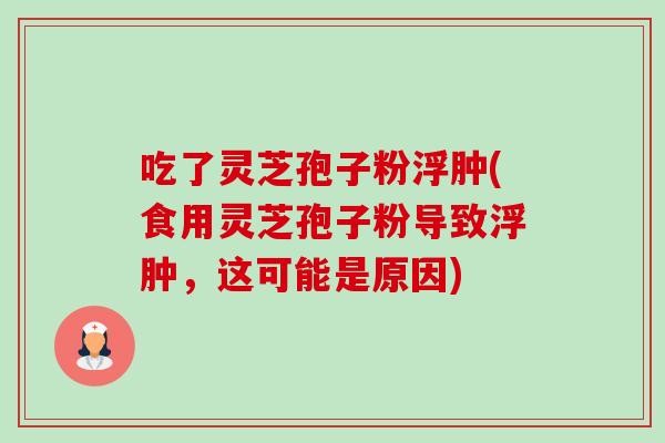 吃了灵芝孢子粉浮肿(食用灵芝孢子粉导致浮肿，这可能是原因)-第1张图片-卓越灵芝孢子粉