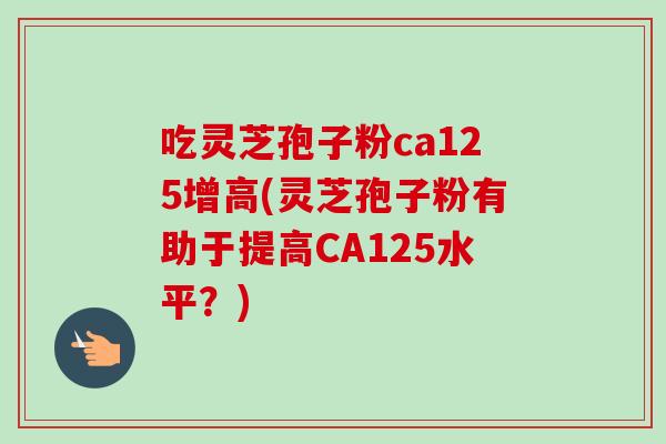 吃灵芝孢子粉ca125增高(灵芝孢子粉有助于提高CA125水平？)-第1张图片-卓越灵芝孢子粉