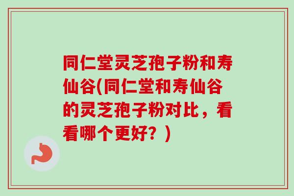 同仁堂灵芝孢子粉和寿仙谷(同仁堂和寿仙谷的灵芝孢子粉对比，看看哪个更好？)-第1张图片-卓越灵芝孢子粉