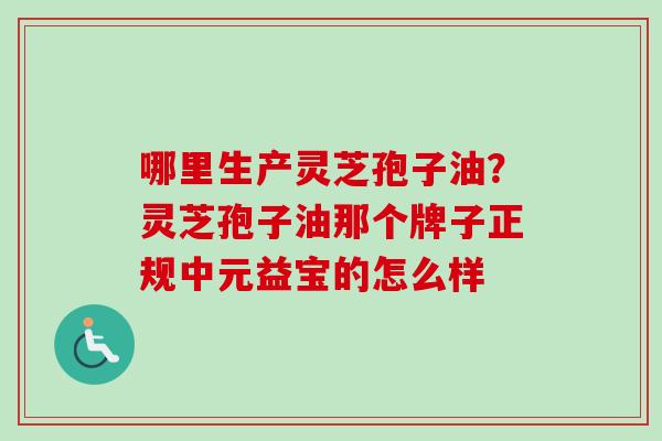 哪里生产灵芝孢子油？灵芝孢子油那个牌子正规中元益宝的怎么样-第1张图片-卓越灵芝孢子粉