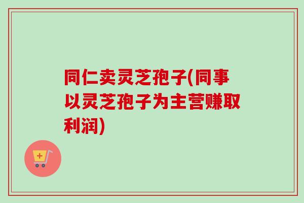 同仁卖灵芝孢子(同事以灵芝孢子为主营赚取利润)-第1张图片-卓越灵芝孢子粉 同仁卖灵芝孢子(同事以灵芝孢子为主营赚取利润)-第1张图片-卓越灵芝孢子粉