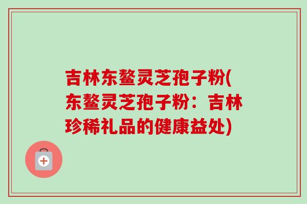 吉林东鳌灵芝孢子粉(东鳌灵芝孢子粉:吉林珍稀礼品的健康益处)-第1张图片-卓越灵芝孢子粉 吉林东鳌灵芝孢子粉(东鳌灵芝孢子粉:吉林珍稀礼品的健康益处)-第1张图片-卓越灵芝孢子粉