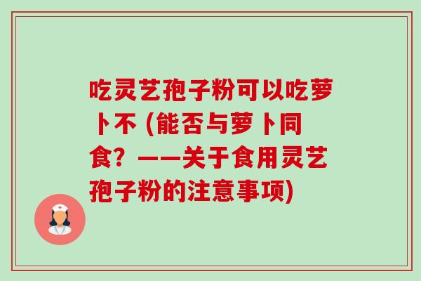 吃灵艺孢子粉可以吃萝卜不 (能否与萝卜同食？——关于食用灵艺孢子粉的注意事项)-第1张图片-卓越灵芝孢子粉