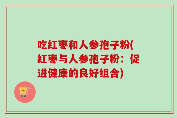 吃红枣和人参孢子粉(红枣与人参孢子粉：促进健康的良好组合)-第1张图片-卓越灵芝孢子粉