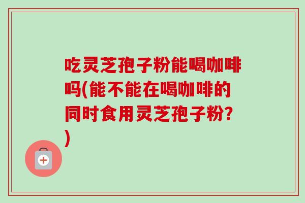吃灵芝孢子粉能喝咖啡吗(能不能在喝咖啡的同时食用灵芝孢子粉？)-第1张图片-卓越灵芝孢子粉