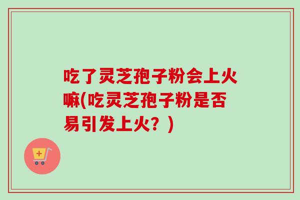 吃了灵芝孢子粉会上火嘛(吃灵芝孢子粉是否易引发上火?)-第1张图片-卓越灵芝孢子粉 吃了灵芝孢子粉会上火嘛(吃灵芝孢子粉是否易引发上火?)-第1张图片-卓越灵芝孢子粉