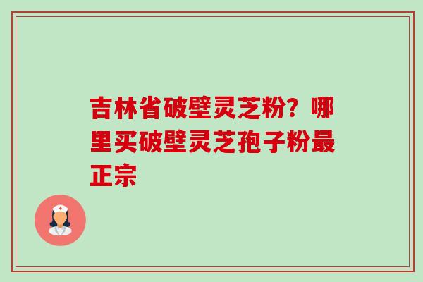 吉林省破壁灵芝粉？哪里买破壁灵芝孢子粉最正宗-第1张图片-卓越灵芝孢子粉