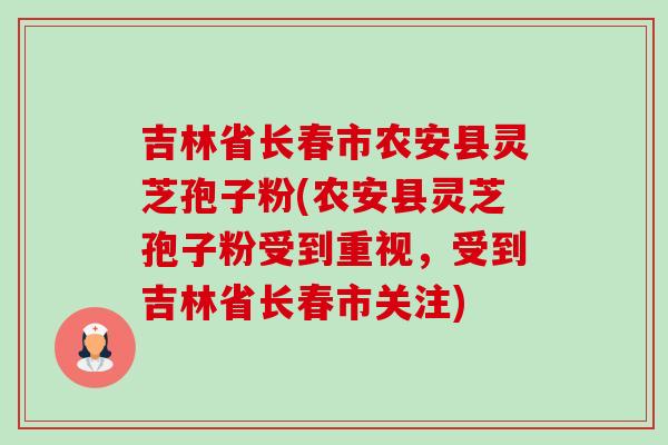 吉林省长春市农安县灵芝孢子粉(农安县灵芝孢子粉受到重视，受到吉林省长春市关注)-第1张图片-卓越灵芝孢子粉