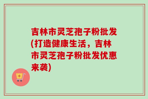 吉林市灵芝孢子粉批发(打造健康生活,吉林市灵芝孢子粉批发优惠来袭)-第1张图片-卓越灵芝孢子粉 吉林市灵芝孢子粉批发(打造健康生活,吉林市灵芝孢子粉批发优惠来袭)-第1张图片-卓越灵芝孢子粉