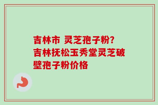 吉林市 灵芝孢子粉？吉林抚松玉秀堂灵芝破壁孢子粉价格-第1张图片-卓越灵芝孢子粉