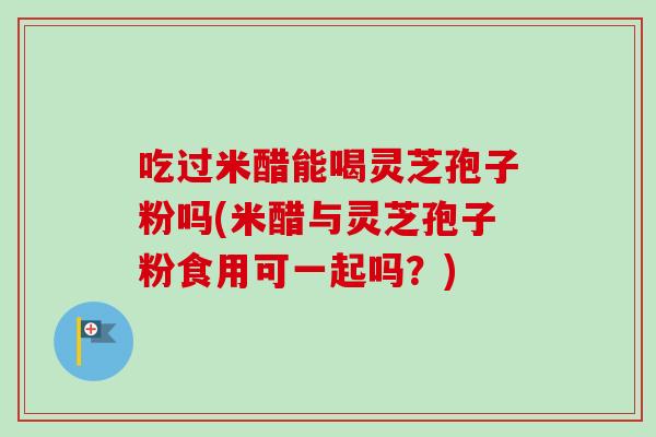 吃过米醋能喝灵芝孢子粉吗(米醋与灵芝孢子粉食用可一起吗？)-第1张图片-卓越灵芝孢子粉