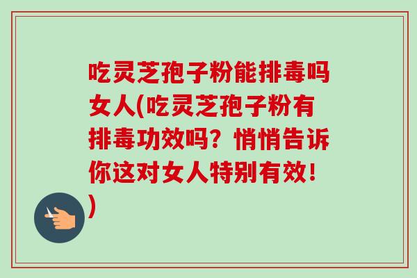 吃灵芝孢子粉能排毒吗女人(吃灵芝孢子粉有排毒功效吗？悄悄告诉你这对女人特别有效！)-第1张图片-卓越灵芝孢子粉
