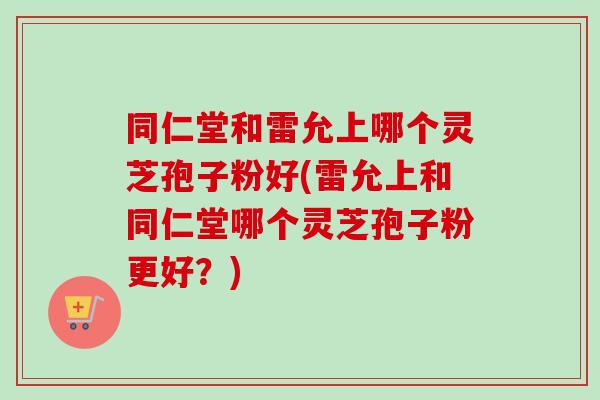 同仁堂和雷允上哪个灵芝孢子粉好(雷允上和同仁堂哪个灵芝孢子粉更好?)-第1张图片-卓越灵芝孢子粉 同仁堂和雷允上哪个灵芝孢子粉好(雷允上和同仁堂哪个灵芝孢子粉更好?)-第1张图片-卓越灵芝孢子粉