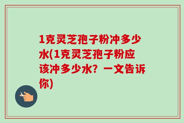 1克灵芝孢子粉冲多少水(1克灵芝孢子粉应该冲多少水?一文告诉你)-第1张图片-卓越灵芝孢子粉 1克灵芝孢子粉冲多少水(1克灵芝孢子粉应该冲多少水?一文告诉你)-第1张图片-卓越灵芝孢子粉