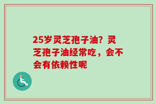 25岁灵芝孢子油？灵芝孢子油经常吃，会不会有依赖性呢-第1张图片-卓越灵芝孢子粉