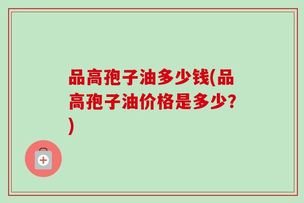 品高孢子油多少钱(品高孢子油价格是多少?)-第1张图片-卓越灵芝孢子粉 品高孢子油多少钱(品高孢子油价格是多少?)-第1张图片-卓越灵芝孢子粉