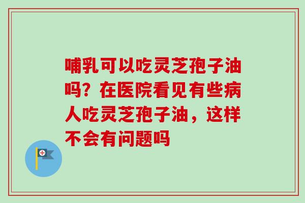 哺乳可以吃灵芝孢子油吗?在医院看见有些病人吃灵芝孢子油,这样不会有问题吗-第1张图片-卓越灵芝孢子粉 哺乳可以吃灵芝孢子油吗?在医院看见有些病人吃灵芝孢子油,这样不会有问题吗-第1张图片-卓越灵芝孢子粉